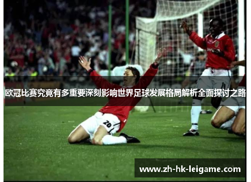 欧冠比赛究竟有多重要深刻影响世界足球发展格局解析全面探讨之路