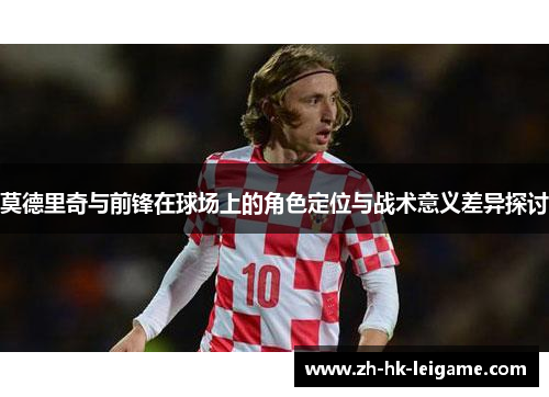 莫德里奇与前锋在球场上的角色定位与战术意义差异探讨 莫德里奇与前锋在球场上的角色定位与战术意义差异探讨