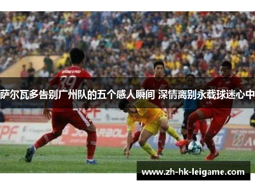 萨尔瓦多告别广州队的五个感人瞬间 深情离别永载球迷心中 萨尔瓦多告别广州队的五个感人瞬间 深情离别永载球迷心中