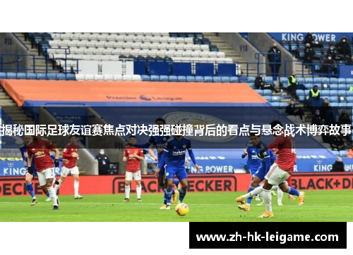 揭秘国际足球友谊赛焦点对决强强碰撞背后的看点与悬念战术博弈故事 揭秘国际足球友谊赛焦点对决强强碰撞背后的看点与悬念战术博弈故事