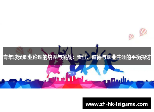 青年球员职业伦理的培养与挑战:责任、道德与职业生涯的平衡探讨 青年球员职业伦理的培养与挑战:责任、道德与职业生涯的平衡探讨