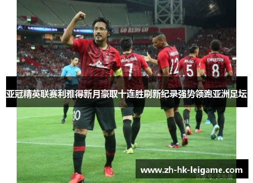 亚冠精英联赛利雅得新月豪取十连胜刷新纪录强势领跑亚洲足坛