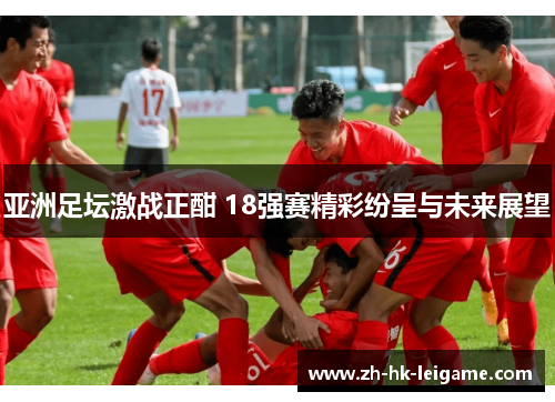 亚洲足坛激战正酣 18强赛精彩纷呈与未来展望