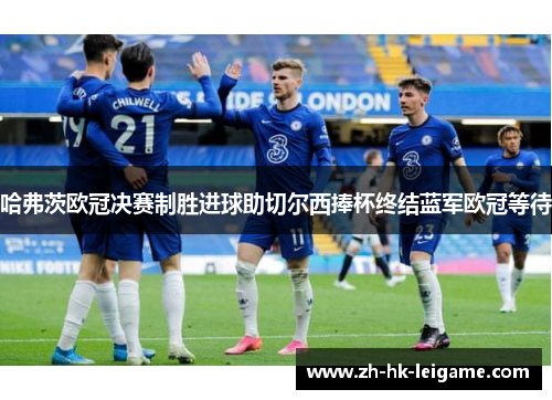 哈弗茨欧冠决赛制胜进球助切尔西捧杯终结蓝军欧冠等待