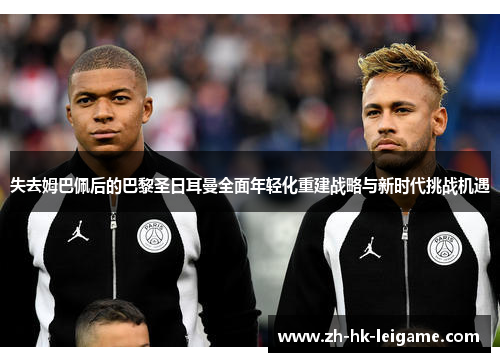 失去姆巴佩后的巴黎圣日耳曼全面年轻化重建战略与新时代挑战机遇
