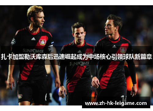 扎卡加盟勒沃库森后迅速崛起成为中场核心引领球队新篇章 扎卡加盟勒沃库森后迅速崛起成为中场核心引领球队新篇章